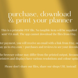 May include: Yellow background with white text that reads "purchase, download & print your planner". The text below explains that this is a printable PDF file and that no tangible item will be supplied. It also explains that the app cannot download the files from Etsy. The text continues to explain that after payment, you will receive an email with a link from Etsy, or you may go to etsy.com > purchases and reviews to see your downloads. The text continues to explain that the browser color may differ from the printed output because all printers and displays have various resolutions and color options. The text concludes with "Please don't share our files, share our shops URL instead!"