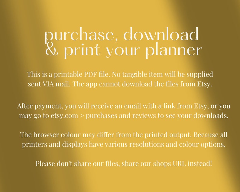 May include: Yellow background with white text that reads "purchase, download & print your planner". The text below explains that this is a printable PDF file and that no tangible item will be supplied. It also explains that the app cannot download the files from Etsy. The text continues to explain that after payment, you will receive an email with a link from Etsy, or you may go to etsy.com > purchases and reviews to see your downloads. The text continues to explain that the browser color may differ from the printed output because all printers and displays have various resolutions and color options. The text concludes with "Please don't share our files, share our shops URL instead!"