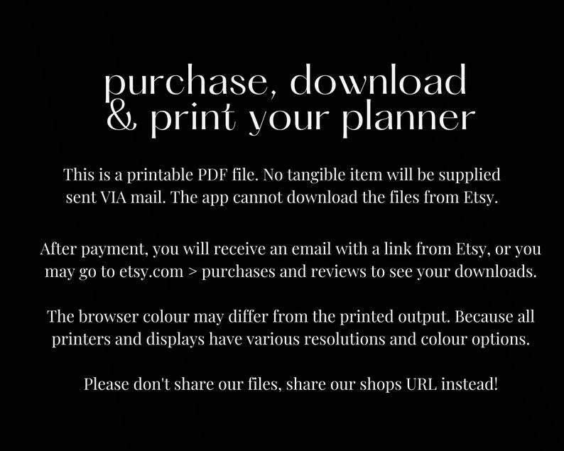 May include: Text on a black background that reads "purchase, download & print your planner".  This is a printable PDF file. No tangible item will be supplied sent VIA mail. The app cannot download the files from Etsy. After payment, you will receive an email with a link from Etsy, or you may go to etsy.com > purchases and reviews to see your downloads. The browser colour may differ from the printed output. Because all printers and displays have various resolutions and colour options. Please don't share our files, share our shops URL instead!"