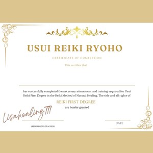 May include: A certificate of completion for Usui Reiki Ryoho Reiki First Degree. The certificate is white with gold lettering and a gold border. The text reads "Usui Reiki Ryoho Certificate of Completion This certifies that has successfully completed the necessary attunement and training required for Usui Reiki First Degree in the Reiki Method of Natural Healing. The title and all rights of Reiki First Degree are hereby granted." The certificate is signed "Lisahealing III (Reiki Master Teacher)" and has a space for the date.