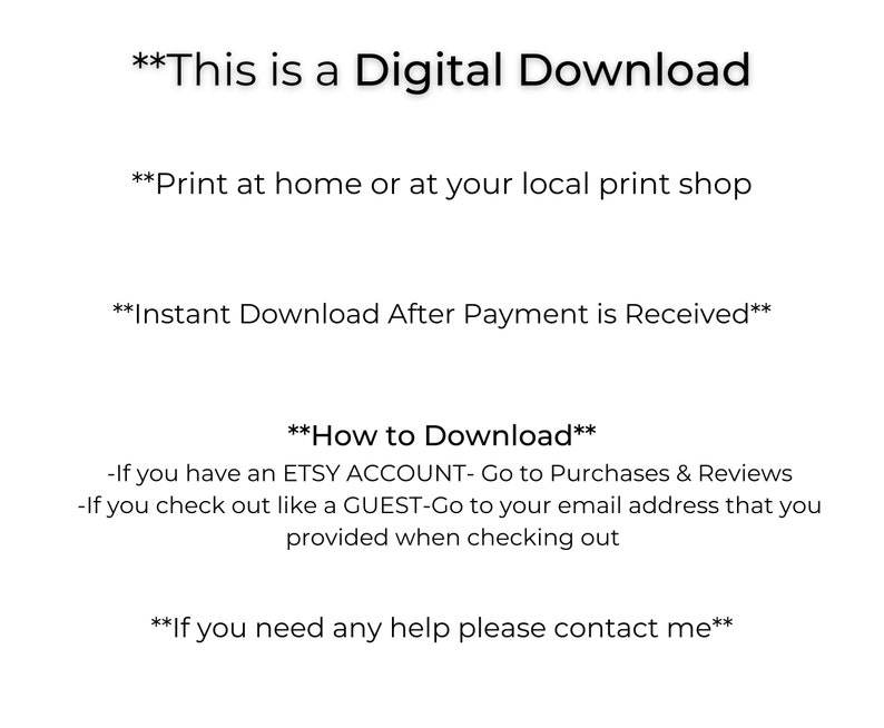 May include: Text-based image with instructions for a digital download. The text reads: "This is a Digital Download", "Print at home or at your local print shop", "Instant Download After Payment is Received", "How to Download", "If you have an ETSY ACCOUNT- Go to Purchases & Reviews", "If you check out like a GUEST-Go to your email address that you provided when checking out", "If you need any help please contact me".