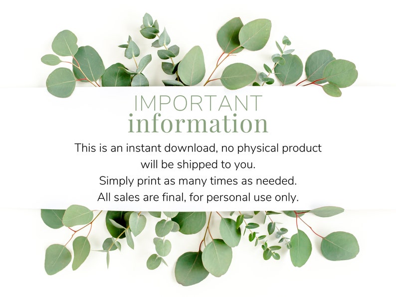May include: A white background with green eucalyptus leaves surrounding a text box that reads "IMPORTANT information This is an instant download, no physical product will be shipped to you. Simply print as many times as needed. All sales are final, for personal use only."