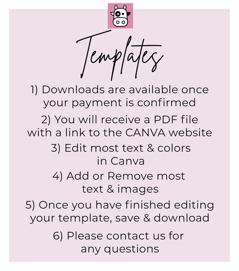 May include: Pink background with a black and white cow illustration and the word "Templates" in black cursive.  The text below explains how to download and edit templates: 1) Downloads are available once your payment is confirmed. 2) You will receive a PDF file with a link to the CANVA website. 3) Edit most text & colors in Canva. 4) Add or Remove most text & images. 5) Once you have finished editing your template, save & download. 6) Please contact us for any questions.