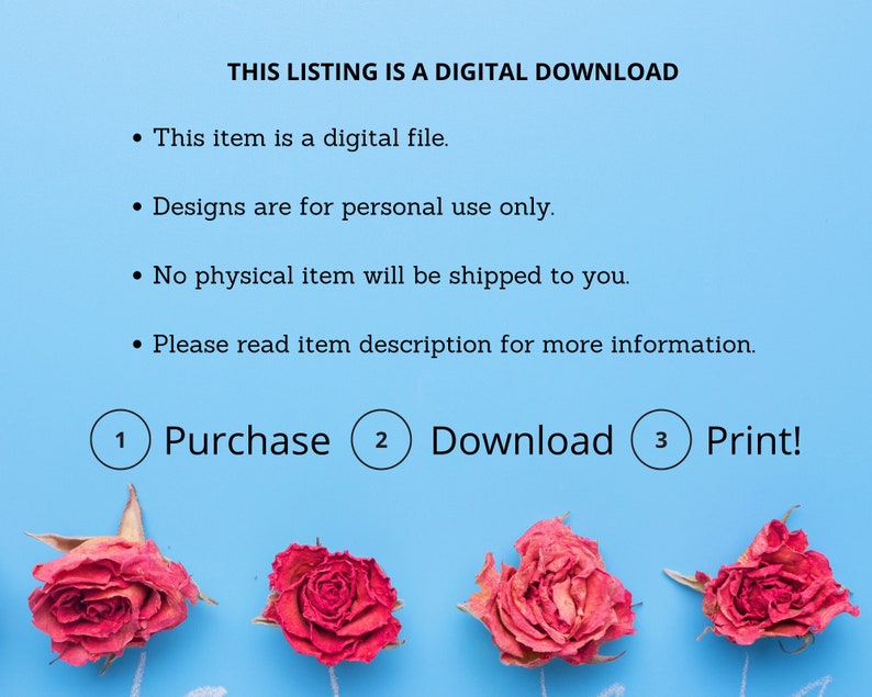 Puede incluir: Un fondo azul con texto blanco que dice "THIS LISTING IS A DIGITAL DOWNLOAD." El texto debajo del encabezado dice: "This item is a digital file. Designs are for personal use only. No physical item will be shipped to you. Please read item description for more information."  Debajo del texto hay tres c&iacute;rculos con los n&uacute;meros 1, 2 y 3. El texto en los c&iacute;rculos dice: "Purchase", "Download" y "Print!"  Hay cuatro rosas secas en el fondo azul.
