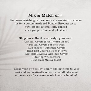 May include: A light-colored informational graphic with black text that reads: Mix & Match or! Find more matching car accessories in our store or contact us for a custom made set! Bundle discounts up to 40% off are automatically applied when you purchase multiple items! Shop our collection or design your own: Car Seat Covers, Pet Seat Covers, Sun Shades, Head Rest Covers, Neck Pillows, Seat Belt Covers, Arm Rest Covers, Steering Wheel covers, Car Floor Mats & More!