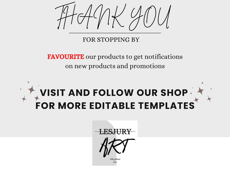 May include: A thank you message with a white background and black text. The text says "THANK YOU FOR STOPPING BY FAVOURITE our products to get notifications on new products and promotions VISIT AND FOLLOW OUR SHOP FOR MORE EDITABLE TEMPLATES". There is a small logo in the bottom right corner that says "LESJURY ART Miq Johan 2020".