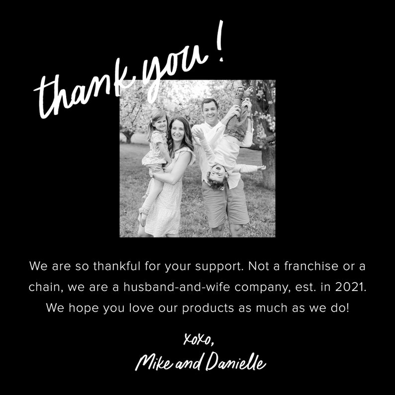 Pu&ograve; includere: Foto in bianco e nero di una famiglia di quattro persone in piedi in un'area erbosa con alberi sullo sfondo. I genitori tengono i loro due figli, uno in ogni braccio. Il testo "thank you!" &egrave; scritto in bianco su uno sfondo nero sopra la foto. Sotto la foto c'&egrave; il testo "We are so thankful for your support. Not a franchise or a chain, we are a husband-and-wife company, est. in 2021. We hope you love our products as much as we do! Xoxo, Mike and Danielle."