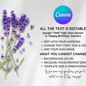 May include: A Canva template with lavender flowers on the left and text on the right. The text says "ALL THE TEXT IS EDITABLE (except "ONE" high-chair banner & "Happy Birthday" banner)". The text also says "EDIT WITH YOUR WORDING", "CHANGE TEXT FONT, SIZE & COLOR", "ADD YOUR OWN IMAGE", "WHAT YOU CANNOT CHANGE", "BACKGROUND COLOR", "RECOLOR, MOVE/REMOVE GRAPHICS", "TEMPLATE SIZE & ORIENTATION". The text ends with "If you have any questions, feel free to contact me via Etsy message!"