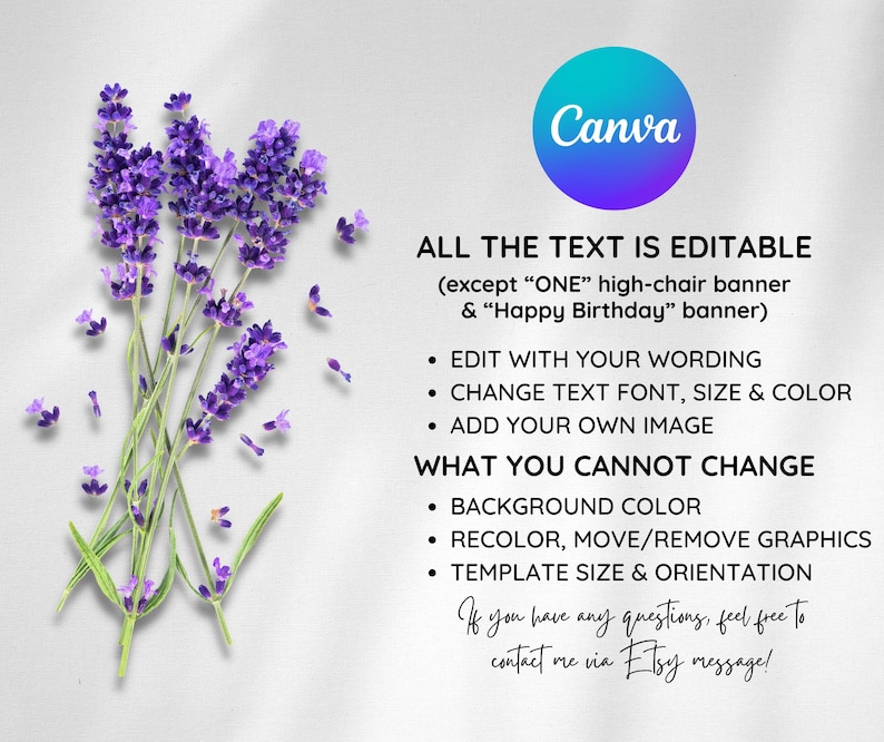 May include: A Canva template with lavender flowers on the left and text on the right. The text says "ALL THE TEXT IS EDITABLE (except "ONE" high-chair banner & "Happy Birthday" banner)". The text also says "EDIT WITH YOUR WORDING", "CHANGE TEXT FONT, SIZE & COLOR", "ADD YOUR OWN IMAGE", "WHAT YOU CANNOT CHANGE", "BACKGROUND COLOR", "RECOLOR, MOVE/REMOVE GRAPHICS", "TEMPLATE SIZE & ORIENTATION". The text ends with "If you have any questions, feel free to contact me via Etsy message!"
