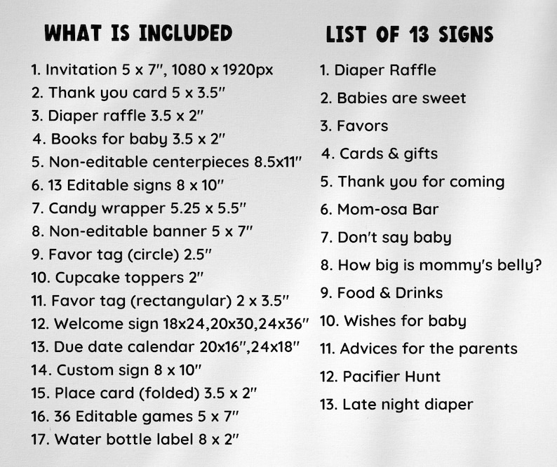 May include: A black and white printable checklist for a baby shower. The checklist includes a list of 17 items that are included in the baby shower package, such as invitations, thank you cards, diaper raffle, and more. The checklist also includes a list of 13 signs that are included in the package, such as "Diaper Raffle", "Babies are sweet", and "Favors".