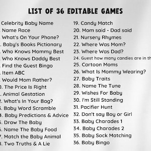 Pu&ograve; includere: Un elenco in bianco e nero di 36 giochi modificabili per un baby shower o una festa. L'elenco include giochi come "Celebrity Baby Name", "Name Race", "What's On Your Phone?", "Baby's Books Pictionary", "Who Knows Mommy Best", "Who Knows Daddy Best", "Find the Guest Bingo", "Item ABC", "Would Mom Rather?", "The Price Is Right", "Animal Gestation", "What's In Your Bag?", "Baby Word Scramble", "Baby Predictions & Advice", "Draw The Baby", "Name The Baby Food", "Match the Baby Animal", "Two Truths & A Lie", "Candy Match", "Mom said - Dad said", "Nursery Rhymes", "Where Was Mom?", "Where Was Dad?", "Indovina quanti dolci ci sono nel barattolo", "Cartoon Moms", "What Is Mommy Wearing?", "Baby Traits", "Name The Tune", "Wishes For Baby", "I'm Still Standing", "Caccia al ciuccio", "Don't say Boy or Girl", "Baby Charades 1", "Baby Charades 2", "Baby Sock Matching", e "Baby Bingo".