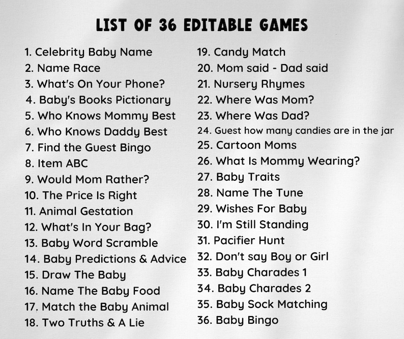 Pu&ograve; includere: Un elenco in bianco e nero di 36 giochi modificabili per un baby shower o una festa. L'elenco include giochi come "Celebrity Baby Name", "Name Race", "What's On Your Phone?", "Baby's Books Pictionary", "Who Knows Mommy Best", "Who Knows Daddy Best", "Find the Guest Bingo", "Item ABC", "Would Mom Rather?", "The Price Is Right", "Animal Gestation", "What's In Your Bag?", "Baby Word Scramble", "Baby Predictions & Advice", "Draw The Baby", "Name The Baby Food", "Match the Baby Animal", "Two Truths & A Lie", "Candy Match", "Mom said - Dad said", "Nursery Rhymes", "Where Was Mom?", "Where Was Dad?", "Indovina quanti dolci ci sono nel barattolo", "Cartoon Moms", "What Is Mommy Wearing?", "Baby Traits", "Name The Tune", "Wishes For Baby", "I'm Still Standing", "Caccia al ciuccio", "Don't say Boy or Girl", "Baby Charades 1", "Baby Charades 2", "Baby Sock Matching", e "Baby Bingo".