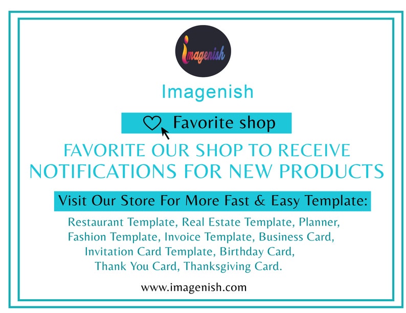 May include: A turquoise blue square with a white border and text that reads "Imagenish" in a black font. Below the text is a heart icon and the text "Favorite shop" in a white font. Below that is the text "FAVORITE OUR SHOP TO RECEIVE NOTIFICATIONS FOR NEW PRODUCTS" in a black font. Below that is the text "Visit Our Store For More Fast & Easy Template:" in a black font. Below that is a list of templates in a black font: "Restaurant Template, Real Estate Template, Planner, Fashion Template, Invoice Template, Business Card, Invitation Card Template, Birthday Card, Thank You Card, Thanksgiving Card." Below that is the text "www.imagenish.com" in a black font.