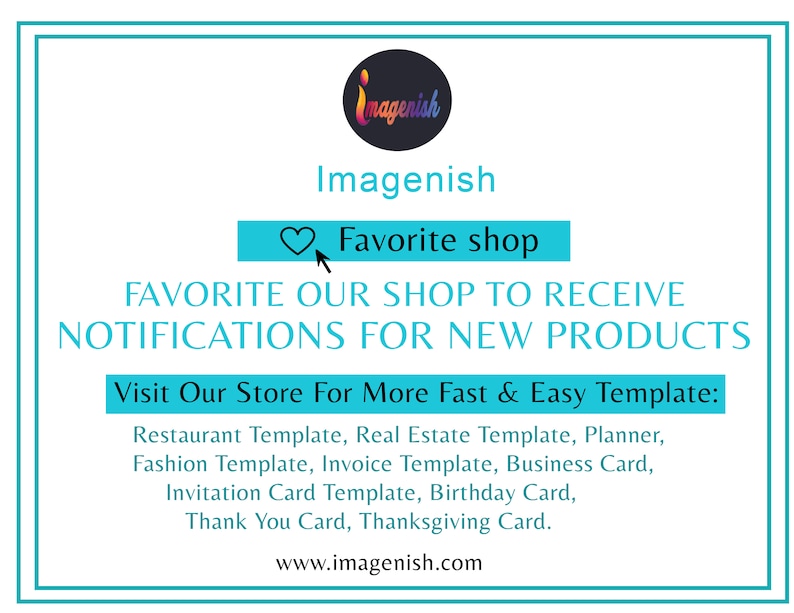May include: A turquoise blue square with a white border and text that reads "Imagenish" in a black font. Below the text is a heart icon and the text "Favorite shop" in a white font. Below that is the text "FAVORITE OUR SHOP TO RECEIVE NOTIFICATIONS FOR NEW PRODUCTS" in a black font. Below that is the text "Visit Our Store For More Fast & Easy Template:" in a black font. Below that is a list of templates in a black font: "Restaurant Template, Real Estate Template, Planner, Fashion Template, Invoice Template, Business Card, Invitation Card Template, Birthday Card, Thank You Card, Thanksgiving Card." Below that is the text "www.imagenish.com" in a black font.