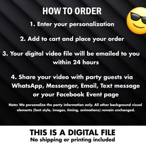 May include: Black and white text on a black background with a yellow cartoon face wearing sunglasses. The text reads "HOW TO ORDER", "1. Enter your personalization", "2. Add to cart and place your order", "3. Your digital video file will be emailed to you within 24 hours", "4. Share your video with party guests via WhatsApp, Messenger, Email, Text message or your Facebook Event page", "Note: We personalize the party information only. All other background visual elements (font style, images, timing, animations) remain unchanged.", "THIS IS A DIGITAL FILE", "No shipping or printing included".