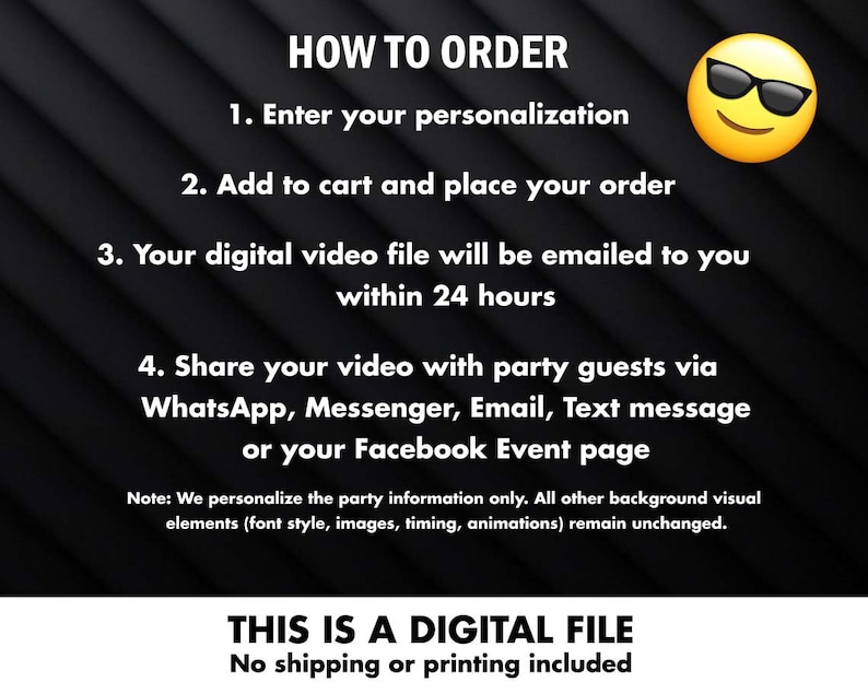 May include: Black and white text on a black background with a yellow cartoon face wearing sunglasses. The text reads "HOW TO ORDER", "1. Enter your personalisation", "2. Add to cart and place your order", "3. Your digital video file will be emailed to you within 24 hours", "4. Share your video with party guests via WhatsApp, Messenger, Email, Text message or your Facebook Event page", "Note: We personalise the party information only. All other background visual elements (font style, images, timing, animations) remain unchanged.", "THIS IS A DIGITAL FILE", "No shipping or printing included".