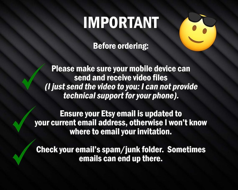 May include: A checklist with three green tick marks and text that reads "IMPORTANT Before ordering: Please make sure your mobile device can send and receive video files (I just send the video to you: I can not provide technical support for your phone). Ensure your Etsy email is updated to your current email address, otherwise I won't know where to email your invitation. Check your email's spam/junk folder. Sometimes emails can end up there."
