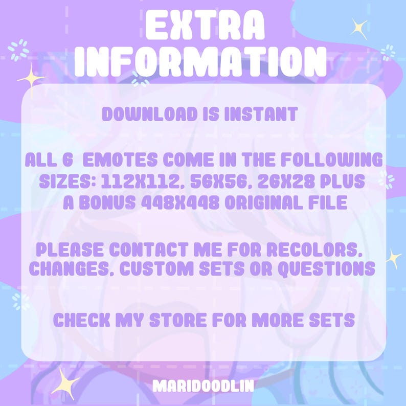 May include: A pink and purple graphic with the text "EXTRA INFORMATION" and "DOWNLOAD IS INSTANT". The text "ALL 6 EMOTES COME IN THE FOLLOWING SIZES: 112X112, 56X56, 26X28 PLUS A BONUS 448X448 ORIGINAL FILE" is also included. The text "PLEASE CONTACT ME FOR RECOLORS, CHANGES, CUSTOM SETS OR QUESTIONS" and "CHECK MY STORE FOR MORE SETS" is also included. The text "MARIDOODLIN" is at the bottom of the graphic.