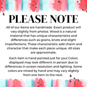 May include: A white informational sign with a watercolor watermelon border at the top and bottom. The text reads: PLEASE NOTE. All of our items are handmade. Exact product will vary slightly from photos. Wood is a natural material that has unique characteristics and differences such as grains, knots and slight imperfections. These characteristic add charm and character that make each piece unique. All sizes are approximate. Each item is hand painted just for you! Colors displayed may look different in person due to differences in screen resolution and lighting. Some colors are mixed by hand and may vary slightly from one item to the next.