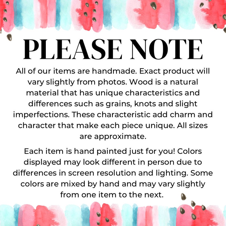 May include: A white informational sign with a watercolor watermelon border at the top and bottom. The text reads: PLEASE NOTE. All of our items are handmade. Exact product will vary slightly from photos. Wood is a natural material that has unique characteristics and differences such as grains, knots and slight imperfections. These characteristic add charm and character that make each piece unique. All sizes are approximate. Each item is hand painted just for you! Colors displayed may look different in person due to differences in screen resolution and lighting. Some colors are mixed by hand and may vary slightly from one item to the next.