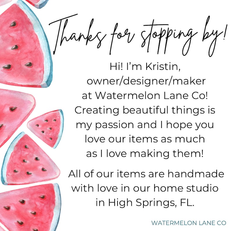 May include: Watermelon slices with a white background and text that reads "Thanks for stopping by! Hi! I'm Kristin, owner/designer/maker at Watermelon Lane Co! Creating beautiful things is my passion and I hope you love our items as much as I love making them! All of our items are handmade with love in our home studio in High Springs, FL. WATERMELON LANE CO"