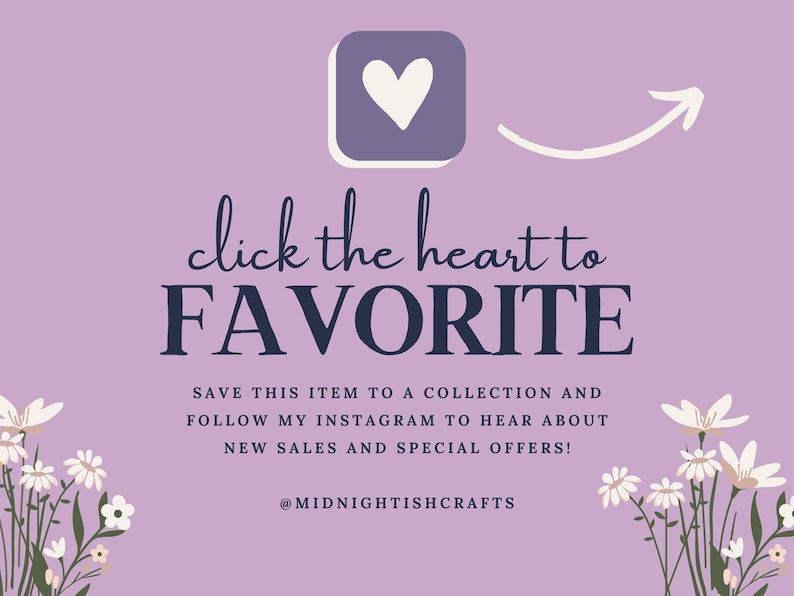 May include: A light purple graphic with a white heart icon and an arrow pointing to it. The text reads: click the heart to FAVORITE. SAVE THIS ITEM TO A COLLECTION AND FOLLOW MY INSTAGRAM TO HEAR ABOUT NEW SALES AND SPECIAL OFFERS! @MIDNIGHTISHCRAFTS. White floral illustrations frame the bottom corners.