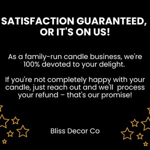 May include: Black and white text on a black background with gold stars. The text reads "Satisfaction Guaranteed, Or It's On Us!"  As a family-run candle business, we're 100% devoted to your delight. If you're not completely happy with your candle, just reach out and we'll process your refund - that's our promise! Bliss Decor Co.