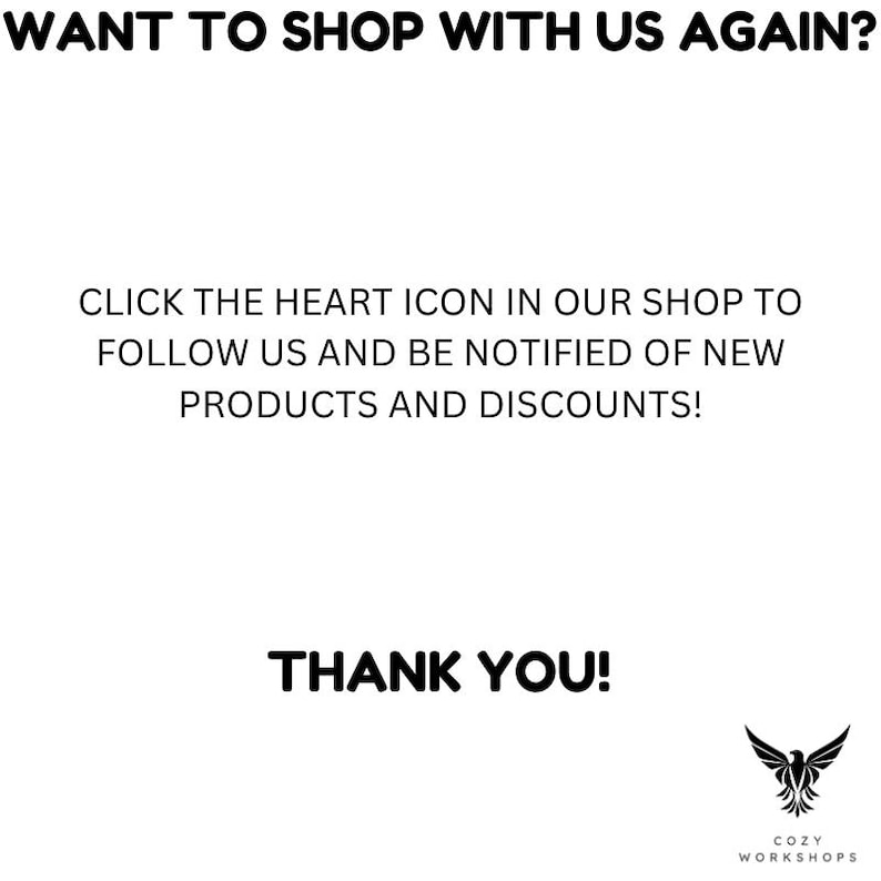 May include: White background with black text that reads: "WANT TO SHOP WITH US AGAIN?" and "CLICK THE HEART ICON IN OUR SHOP TO FOLLOW US AND BE NOTIFIED OF NEW PRODUCTS AND DISCOUNTS!" and "THANK YOU!" A logo is in the bottom right.