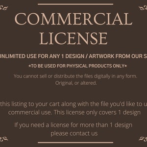May include: A brown background with white text that reads "COMMERCIAL LICENSE". The text below states "UNLIMITED USE FOR ANY 1 DESIGN / ARTWORK FROM OUR SHOP *TO BE USED FOR PHYSICAL PRODUCTS ONLY* You cannot sell or distribute the files digitally in any form. Original, or altered. Add this listing to your cart along with the file you'd like to use for commercial use. This license only covers 1 design If you need a license for more than 1 design please contact us"