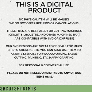 May include: Text on a white background that reads "This is a digital product. No physical item will be mailed! We do not offer refunds or cancellations. These files are best used for cutting machines (Cricut, Silhouette, and other machines that are compatible with SVG or DXF files). Our SVG designs are great for decals for mugs, shirts, stickers, etc. You can also use them to create stencils for woodworking, laser cutting, painting, etc. Happy crafting! For personal & commercial use. Please do not resell or distribute any of our items as is. Freshcutsnprints"