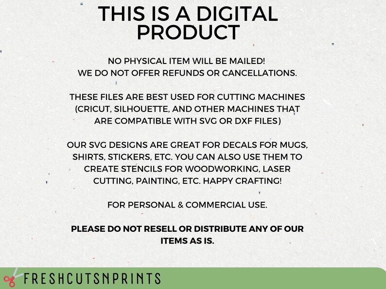 May include: Text on a white background that reads "This is a digital product. No physical item will be mailed! We do not offer refunds or cancellations. These files are best used for cutting machines (Cricut, Silhouette, and other machines that are compatible with SVG or DXF files). Our SVG designs are great for decals for mugs, shirts, stickers, etc. You can also use them to create stencils for woodworking, laser cutting, painting, etc. Happy crafting! For personal & commercial use. Please do not resell or distribute any of our items as is. Freshcutsnprints"