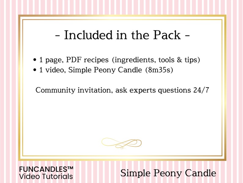 May include: A pink and white striped background with a gold frame. The text "Included in the Pack" is in black. The text "1 page, PDF recipes (ingredients, tools & tips)" and "1 video, Simple Peony Candle (8m35s)" are in black. The text "Community invitation, ask experts questions 24/7" is in black. The text "FUNCANDLESTM Video Tutorials" is in black. The text "Simple Peony Candle" is in black.