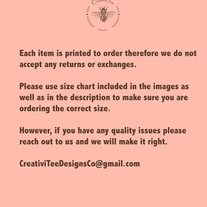 May include: Text on a pink background that reads: "Each item is printed to order therefore we do not accept any returns or exchanges. Please use size chart included in the images as well as in the description to make sure you are ordering the correct size. However, if you have any quality issues please reach out to us and we will make it right. CreativiTeeDesignsCo@gmail.com"