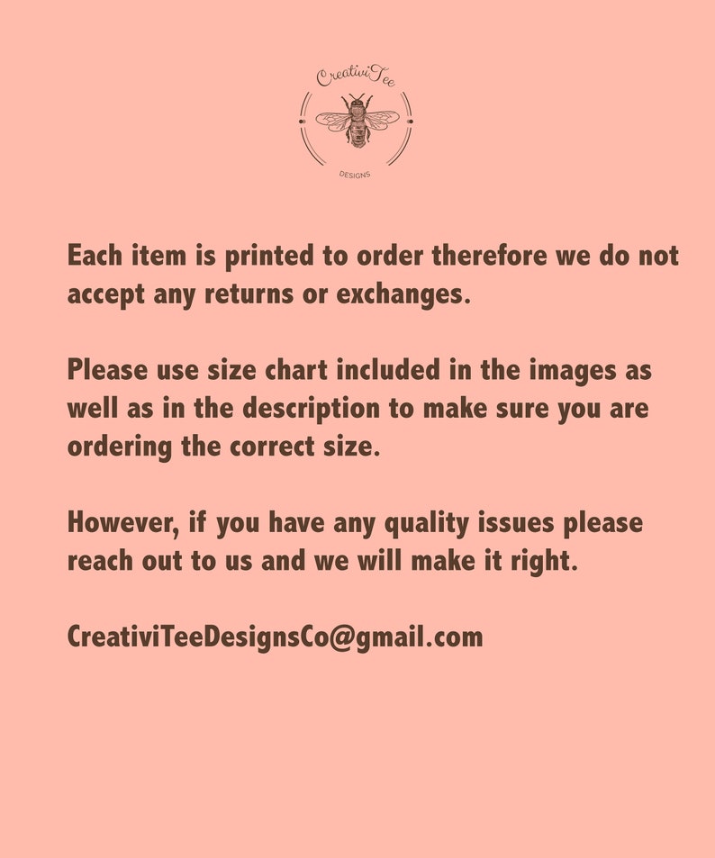 May include: Text on a pink background that reads: "Each item is printed to order therefore we do not accept any returns or exchanges. Please use size chart included in the images as well as in the description to make sure you are ordering the correct size. However, if you have any quality issues please reach out to us and we will make it right. CreativiTeeDesignsCo@gmail.com"