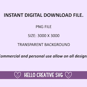 May include: Digital download file of a PNG image with a transparent background. The image is 3000 pixels by 3000 pixels.  The text "INSTANT DIGITAL DOWNLOAD FILE." is at the top of the image. The text "PNG FILE" is in the middle of the image. The text "SIZE: 3000 X 3000" is below the text "PNG FILE". The text "TRANSPARENT BACKGROUND" is below the text "SIZE: 3000 X 3000". The text "* Commercial and personal use allow on all designs *" is at the bottom of the image. The text "HELLO CREATIVE SVG" is in the middle of the image at the bottom.