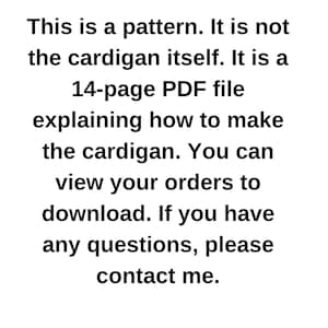 May include: Text-based image stating that this is a 14-page PDF pattern for making a cardigan. It is not the actual cardigan. Instructions are included on how to download the pattern and contact the seller with any questions.