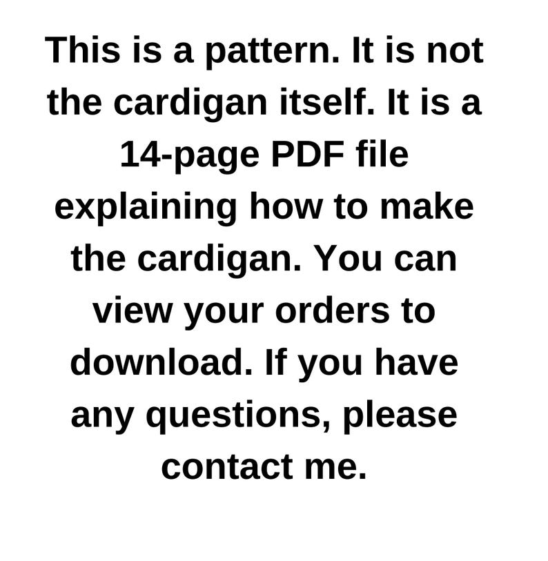 May include: Text-based image stating that this is a 14-page PDF pattern for making a cardigan. It is not the actual cardigan. Instructions are included on how to download the pattern and contact the seller with any questions.