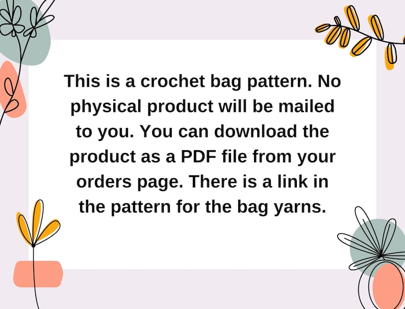 May include: Text on a white background with a floral border. The text reads: "This is a crochet bag pattern. No physical product will be mailed to you. You can download the product as a PDF file from your orders page. There is a link in the pattern for the bag yarns."