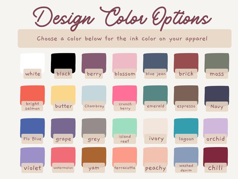 May include: A color chart titled Design Color Options with the instruction Choose a color below for the ink color on your apparel. It displays twenty-eight rectangular swatches in various shades including white, black, berry, blossom, blue jean, brick, moss, bright salmon, butter, chambray, crunch berry, emerald, espresso, navy, flo blue, grape, grey, island reef, ivory, lagoon, orchid, violet, watermelon, yam, terracotta, peachy, washed denim, and chili.