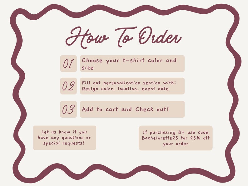 May include: An instructional graphic with a wavy dark maroon border on a cream background. The text reads: How To Order, 01 Choose your t-shirt color and size, 02 Fill out personalization section with: Design color, location, event date, 03 Add to cart and Check out!
