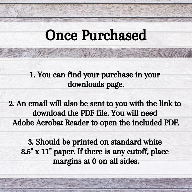 May include: Text on a woodgrain background with the heading "Once Purchased".  The text explains how to find your purchase in your downloads page, how an email will be sent with a link to download the PDF file, and how to print the file on standard 8.5" x 11" paper.