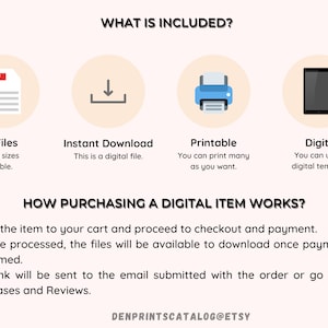 May include: A graphic with four icons representing the digital download process. The icons are a PDF file, a download arrow, a printer, and a smartphone. The text "WHAT IS INCLUDED?" is at the top of the graphic. The text "PDF Files, Multiple sizes available." is below the PDF icon. The text "Instant Download, This is a digital file." is below the download arrow icon. The text "Printable, You can print many as you want." is below the printer icon. The text "Digital, You can use as digital template." is below the smartphone icon. The text "HOW PURCHASING A DIGITAL ITEM WORKS?" is below the icons. The text "1. Add the item to your cart and proceed to checkout and payment. 2. Once processed, the files will be available to download once payment is confirmed. 3. A link will be sent to the email submitted with the order or go to the Purchases and Reviews." is below the text "HOW PURCHASING A DIGITAL ITEM WORKS?". The text "DENPRINTSCATALOG@ETSY" is at the bottom of the graphic.