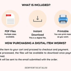 May include: A digital download illustration of a PDF file, a download arrow, and a printer. The text "WHAT IS INCLUDED?" is at the top of the image. The text "PDF Files" is below the PDF file icon. The text "Multiple sizes available." is below the text "PDF Files". The text "Instant Download" is below the download arrow icon. The text "This is a digital file." is below the text "Instant Download". The text "Printable" is below the printer icon. The text "You can print many as you want." is below the text "Printable". The text "HOW PURCHASING A DIGITAL ITEM WORKS?" is below the three icons. The text "1. Add the item to your cart and proceed to checkout and payment." is below the text "HOW PURCHASING A DIGITAL ITEM WORKS?". The text "2. Once processed, the files will be available to download once payment is confirmed." is below the text "1. Add the item to your cart and proceed to checkout and payment.". The text "3. A link will be sent to the email submitted with the order." is below the text "2. Once processed, the files will be available to download once payment is confirmed.". The text "DENPRINTSCATALOG" is at the bottom of the image.