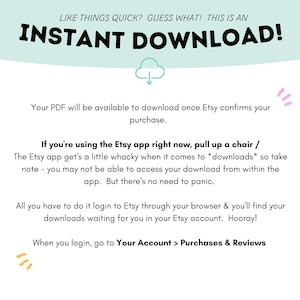 Puede incluir: Un fondo azul claro con texto blanco que dice "LIKE THINGS QUICK? GUESS WHAT! THIS IS AN INSTANT DOWNLOAD!"  Una nube blanca con una flecha hacia abajo est&aacute; debajo del texto.  El texto debajo de la nube dice "Your PDF will be available to download once Etsy confirms your purchase."  El texto debajo de eso dice "If you're using the Etsy app right now, pull up a chair / The Etsy app get's a little whacky when it comes to *downloads* so take note - you may not be able to access your download from within the app. But there's no need to panic."  El texto debajo de eso dice "All you have to do it login to Etsy through your browser & you'll find your downloads waiting for you in your Etsy account. Hooray!"  El texto debajo de eso dice "When you login, go to Your Account > Purchases & Reviews".