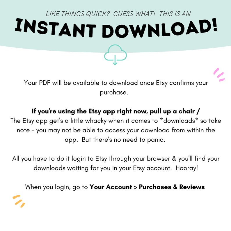 Puede incluir: Un fondo azul claro con texto blanco que dice "LIKE THINGS QUICK? GUESS WHAT! THIS IS AN INSTANT DOWNLOAD!"  Una nube blanca con una flecha hacia abajo est&aacute; debajo del texto.  El texto debajo de la nube dice "Your PDF will be available to download once Etsy confirms your purchase."  El texto debajo de eso dice "If you're using the Etsy app right now, pull up a chair / The Etsy app get's a little whacky when it comes to *downloads* so take note - you may not be able to access your download from within the app. But there's no need to panic."  El texto debajo de eso dice "All you have to do it login to Etsy through your browser & you'll find your downloads waiting for you in your Etsy account. Hooray!"  El texto debajo de eso dice "When you login, go to Your Account > Purchases & Reviews".