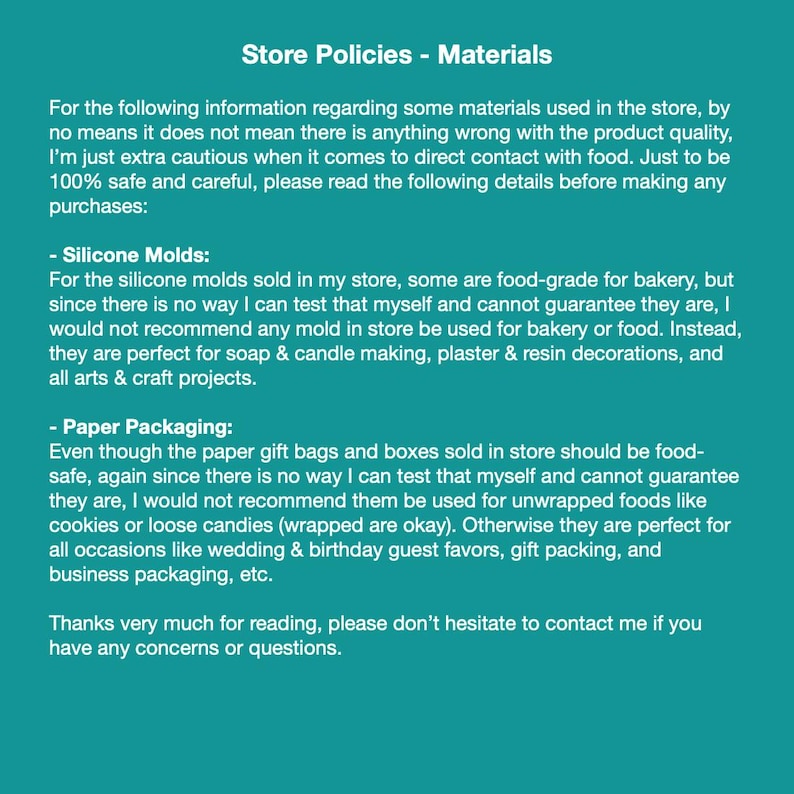 May include: A teal green background with white text outlining store policies regarding materials used in the store. The text explains that silicone molds sold in the store are not food-grade and should not be used for food. Paper gift bags and boxes are also not food-grade and should not be used for unwrapped food. The text ends with a message to contact the store owner if there are any questions.