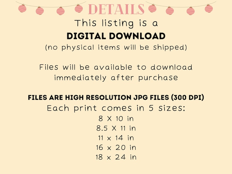 May include: A digital download listing for printable art. The text says "This listing is a DIGITAL DOWNLOAD (no physical items will be shipped). Files will be available to download immediately after purchase. FILES ARE HIGH RESOLUTION JPG FILES (300 DPI) Each print comes in 5 sizes: 8 x 10 in, 8.5 x 11 in, 11 x 14 in, 16 x 20 in, 18 x 24 in."