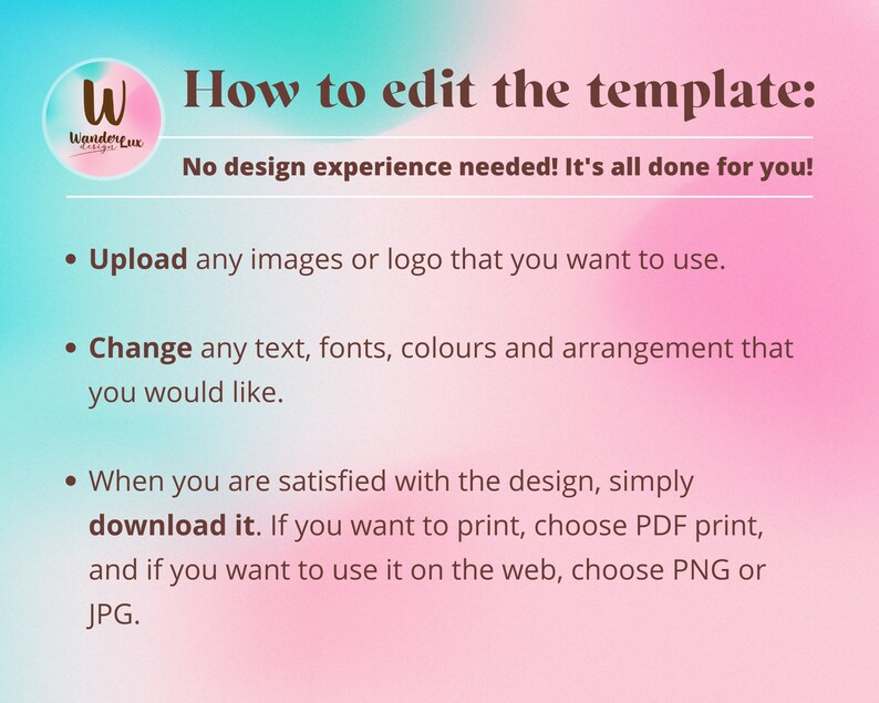 May include: A pink and blue gradient background with text that reads "How to edit the template: No design experience needed! It's all done for you!"  The text below the heading includes three bullet points: "Upload any images or logo that you want to use.", "Change any text, fonts, colours and arrangement that you would like.", and "When you are satisfied with the design, simply download it. If you want to print, choose PDF print, and if you want to use it on the web, choose PNG or JPG."