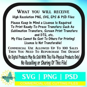 May include: A black and white graphic with text that reads "WHAT YOU WILL RECEIVE High Resolution PNG, SVG, EPS & PSD Files Please Keep In Mind a License Is Required To Print Ready-To-Press Transfers Such As Sublimation Transfers, Screen Print Transfers and DTG, etc. My Files Cannot Be Sent To Others For Printing! License Is Not Transferable! COMMERCIAL USE ALLOWED UP TO 100 SALES THEN YOU NEED TO REPURCHASE THE DESIGN! No Digital Products May Be Sold With This File-Physical Products Only! No Reselling or Sharing Of This File! ERA Creatives SVG | PNG | PSD COMMERCIAL USE CUTTING FILES".