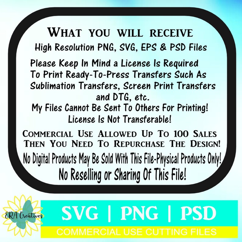May include: A black and white graphic with text that reads "WHAT YOU WILL RECEIVE High Resolution PNG, SVG, EPS & PSD Files Please Keep In Mind a License Is Required To Print Ready-To-Press Transfers Such As Sublimation Transfers, Screen Print Transfers and DTG, etc. My Files Cannot Be Sent To Others For Printing! License Is Not Transferable! COMMERCIAL USE ALLOWED UP TO 100 SALES THEN YOU NEED TO REPURCHASE THE DESIGN! No Digital Products May Be Sold With This File-Physical Products Only! No Reselling or Sharing Of This File! ERA Creatives SVG | PNG | PSD COMMERCIAL USE CUTTING FILES".